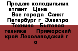 Продаю холодильник атлант › Цена ­ 5 500 - Все города, Санкт-Петербург г. Электро-Техника » Бытовая техника   . Приморский край,Лесозаводский г. о. 